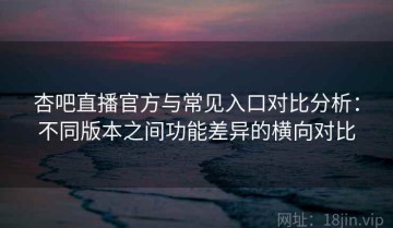 杏吧直播官方与常见入口对比分析：不同版本之间功能差异的横向对比