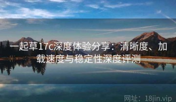 一起草17c深度体验分享：清晰度、加载速度与稳定性深度评测