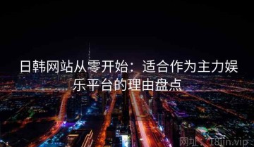 日韩网站从零开始：适合作为主力娱乐平台的理由盘点