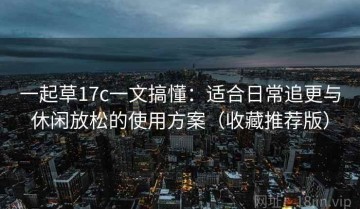 一起草17c一文搞懂：适合日常追更与休闲放松的使用方案（收藏推荐版）