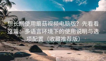 想长期使用蘑菇视频电脑版？先看看这篇：多语言环境下的使用说明与选项配置（收藏推荐版）