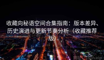 收藏向秘语空间合集指南：版本差异、历史演进与更新节奏分析（收藏推荐版）