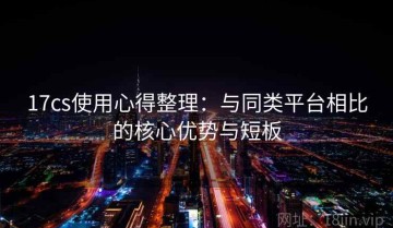 17cs使用心得整理：与同类平台相比的核心优势与短板