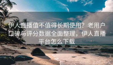 伊人直播值不值得长期使用？老用户口碑与评分数据全面整理，伊人直播平台怎么下载
