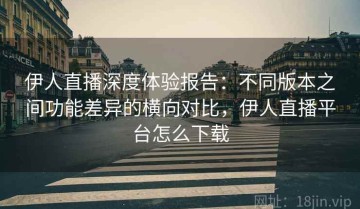 伊人直播深度体验报告：不同版本之间功能差异的横向对比，伊人直播平台怎么下载