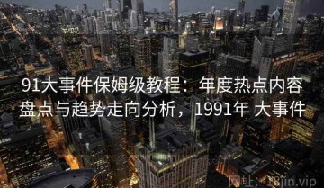 91大事件保姆级教程：年度热点内容盘点与趋势走向分析，1991年 大事件