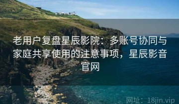 老用户复盘星辰影院：多账号协同与家庭共享使用的注意事项，星辰影音官网
