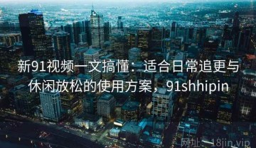 新91视频一文搞懂：适合日常追更与休闲放松的使用方案，91shhipin