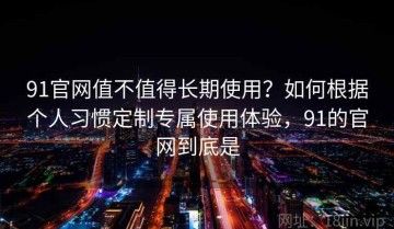 91官网值不值得长期使用？如何根据个人习惯定制专属使用体验，91的官网到底是