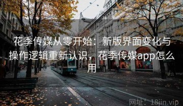 花季传媒从零开始：新版界面变化与操作逻辑重新认识，花季传媒app怎么用