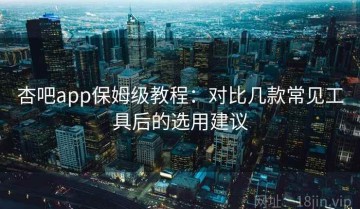 杏吧app保姆级教程：对比几款常见工具后的选用建议