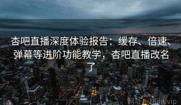 杏吧直播深度体验报告：缓存、倍速、弹幕等进阶功能教学，杏吧直播改名了