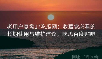 老用户复盘17吃瓜网：收藏党必看的长期使用与维护建议，吃瓜百度贴吧