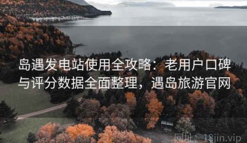 岛遇发电站使用全攻略：老用户口碑与评分数据全面整理，遇岛旅游官网