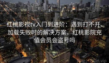 红桃影视tv入门到进阶：遇到打不开、加载失败时的解决方案，红桃影院充值会员会盗号吗