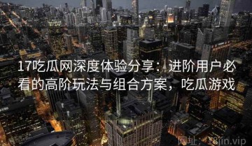 17吃瓜网深度体验分享：进阶用户必看的高阶玩法与组合方案，吃瓜游戏