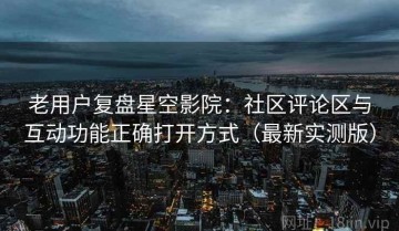 老用户复盘星空影院：社区评论区与互动功能正确打开方式（最新实测版）