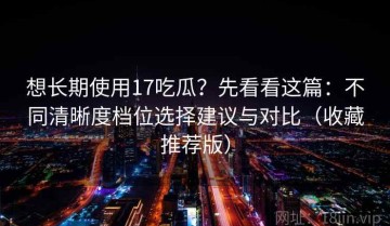 想长期使用17吃瓜？先看看这篇：不同清晰度档位选择建议与对比（收藏推荐版）