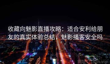 收藏向魅影直播攻略：适合安利给朋友的真实体验总结，魅影播客安全吗