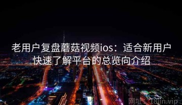 老用户复盘蘑菇视频ios：适合新用户快速了解平台的总览向介绍