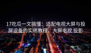 17吃瓜一文搞懂：适配电视大屏与投屏设备的实用教程，大屏电视 投影