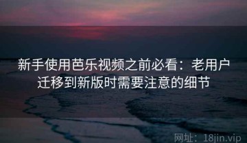 新手使用芭乐视频之前必看：老用户迁移到新版时需要注意的细节