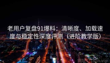 老用户复盘91爆料：清晰度、加载速度与稳定性深度评测（进阶教学版）