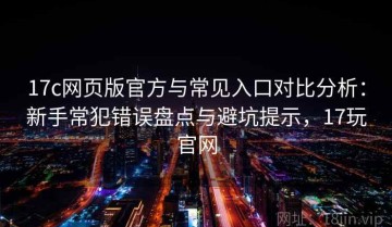 17c网页版官方与常见入口对比分析：新手常犯错误盘点与避坑提示，17玩官网
