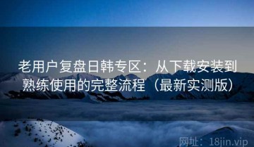 老用户复盘日韩专区：从下载安装到熟练使用的完整流程（最新实测版）