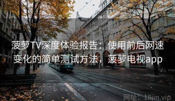 菠萝TV深度体验报告：使用前后网速变化的简单测试方法，菠萝电视app