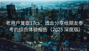 老用户复盘17cs：适合分享给朋友参考的综合体验报告（2025 深度版）