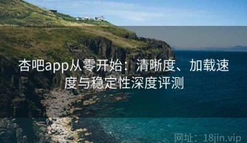 杏吧app从零开始：清晰度、加载速度与稳定性深度评测
