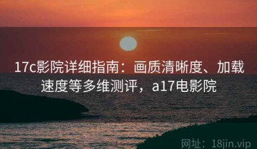 17c影院详细指南：画质清晰度、加载速度等多维测评，a17电影院