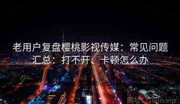 老用户复盘樱桃影视传媒：常见问题汇总：打不开、卡顿怎么办