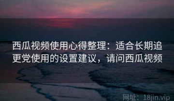 西瓜视频使用心得整理：适合长期追更党使用的设置建议，请问西瓜视频