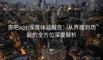 杏吧app深度体验报告：从界面到功能的全方位深度解析