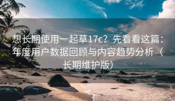 想长期使用一起草17c？先看看这篇：年度用户数据回顾与内容趋势分析（长期维护版）
