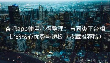 杏吧app使用心得整理：与同类平台相比的核心优势与短板（收藏推荐版）