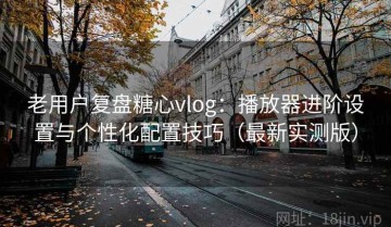 老用户复盘糖心vlog：播放器进阶设置与个性化配置技巧（最新实测版）