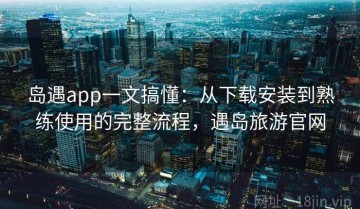 岛遇app一文搞懂：从下载安装到熟练使用的完整流程，遇岛旅游官网