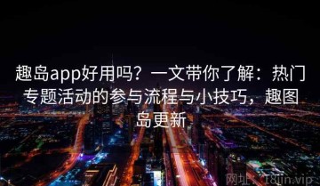 趣岛app好用吗？一文带你了解：热门专题活动的参与流程与小技巧，趣图岛更新
