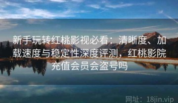 新手玩转红桃影视必看：清晰度、加载速度与稳定性深度评测，红桃影院充值会员会盗号吗