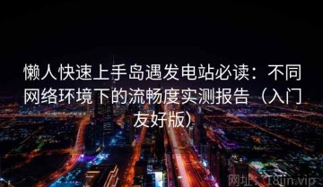 懒人快速上手岛遇发电站必读：不同网络环境下的流畅度实测报告（入门友好版）