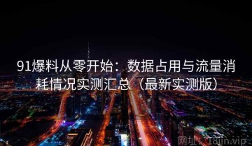 91爆料从零开始：数据占用与流量消耗情况实测汇总（最新实测版）