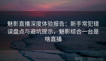 魅影直播深度体验报告：新手常犯错误盘点与避坑提示，魅影综合一台是啥直播