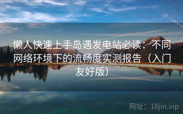 懒人快速上手岛遇发电站必读：不同网络环境下的流畅度实测报告（入门友好版）