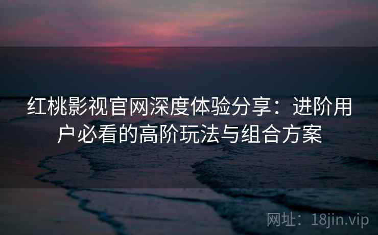 红桃影视官网深度体验分享：进阶用户必看的高阶玩法与组合方案