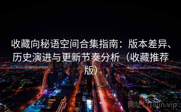 收藏向秘语空间合集指南:版本差异、历史演进与更新节奏分析(收藏推荐版) 收藏向秘语空间合集指南:版本差异、历史演进与更新节奏分析(收藏推荐版)