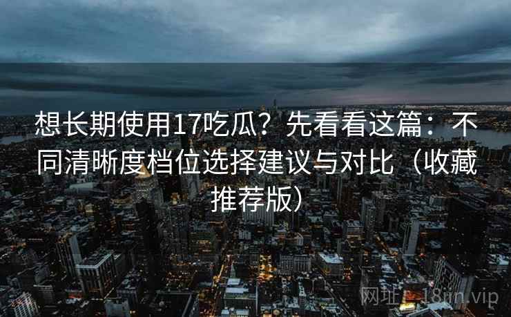 想长期使用17吃瓜？先看看这篇：不同清晰度档位选择建议与对比（收藏推荐版）
