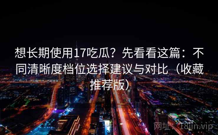 想长期使用17吃瓜？先看看这篇：不同清晰度档位选择建议与对比（收藏推荐版）